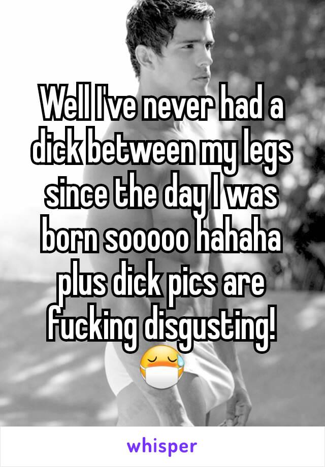 Well I've never had a dick between my legs since the day I was born sooooo hahaha plus dick pics are fucking disgusting! 😷