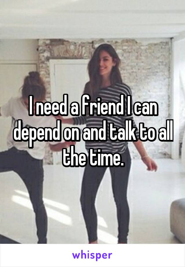 I need a friend I can depend on and talk to all the time.