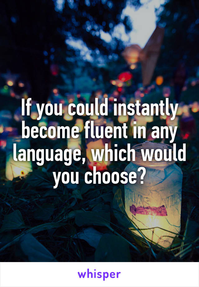 If you could instantly become fluent in any language, which would you choose?