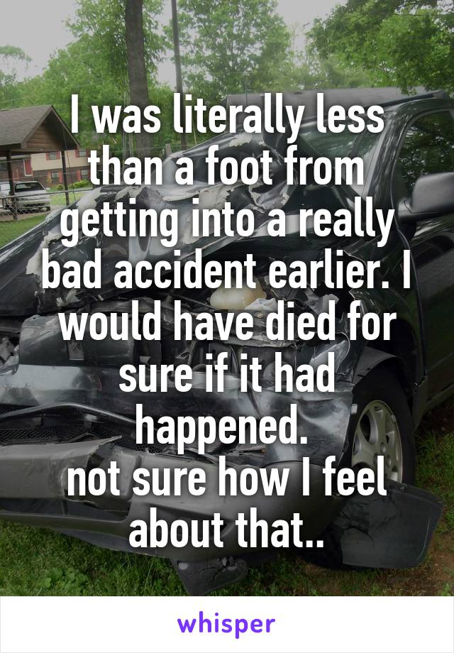 I was literally less than a foot from getting into a really bad accident earlier. I would have died for sure if it had happened. 
not sure how I feel about that..