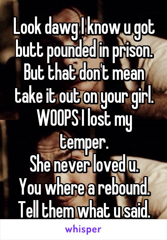 Look dawg I know u got butt pounded in prison.
But that don't mean take it out on your girl.
WOOPS I lost my temper.
She never loved u.
You where a rebound.
Tell them what u said.