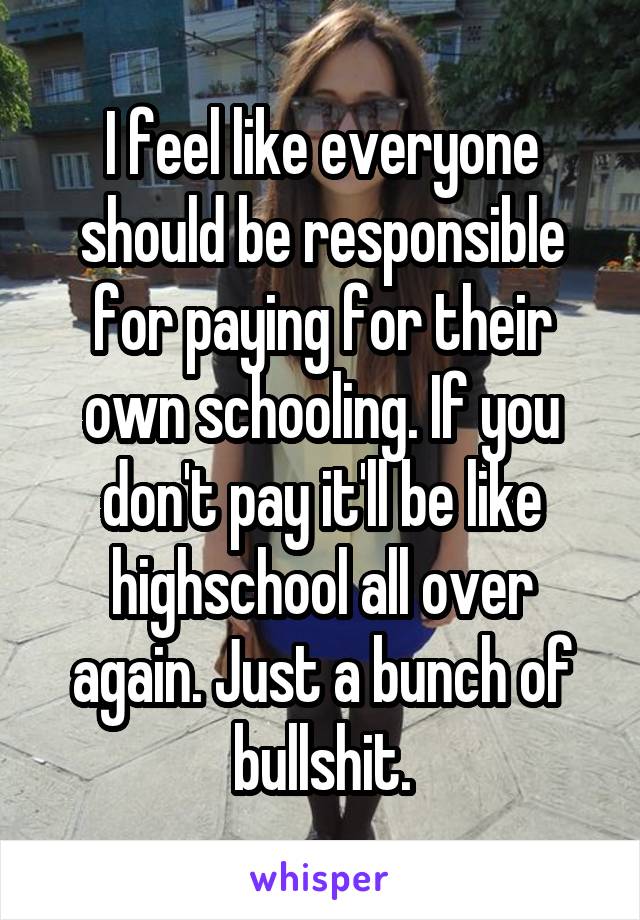 I feel like everyone should be responsible for paying for their own schooling. If you don't pay it'll be like highschool all over again. Just a bunch of bullshit.