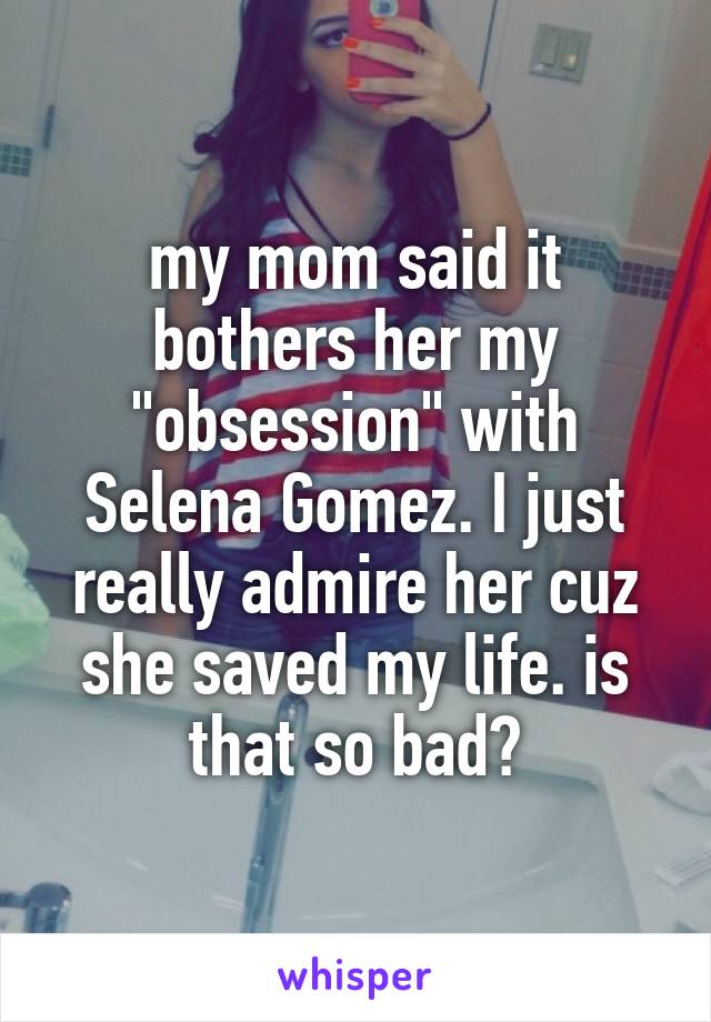 my mom said it bothers her my "obsession" with Selena Gomez. I just really admire her cuz she saved my life. is that so bad?