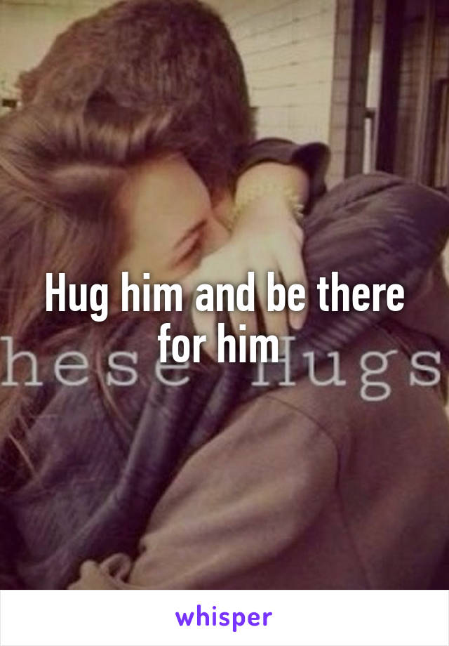 Hug him and be there for him 