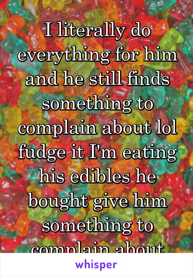 I literally do everything for him and he still finds something to complain about lol fudge it I'm eating his edibles he bought give him something to complain about