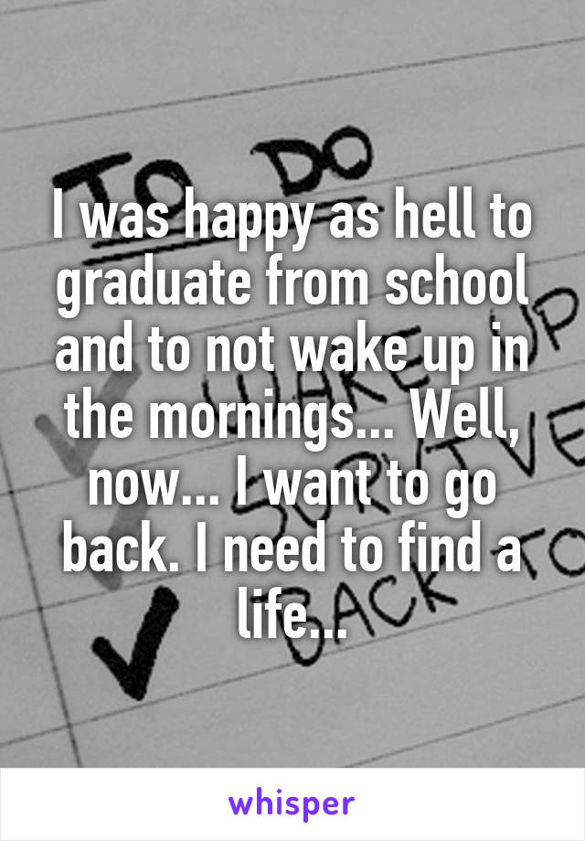 I was happy as hell to graduate from school and to not wake up in the mornings... Well, now... I want to go back. I need to find a life...