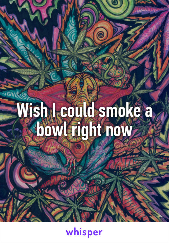 Wish I could smoke a bowl right now