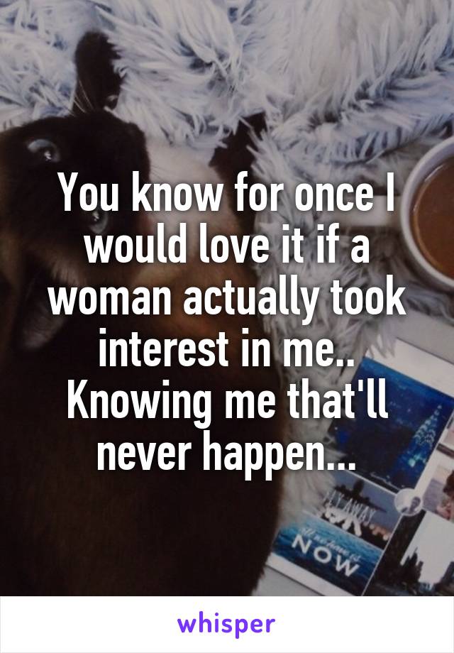 You know for once I would love it if a woman actually took interest in me.. Knowing me that'll never happen...