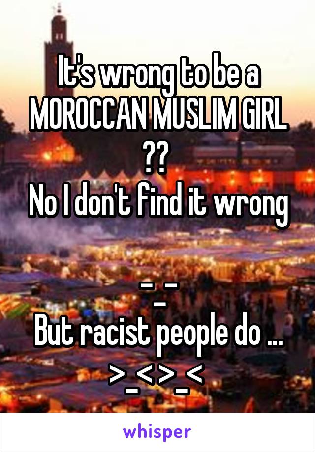 It's wrong to be a MOROCCAN MUSLIM GIRL
?? 
No I don't find it wrong 
-_-
But racist people do ...
>_< >_< 