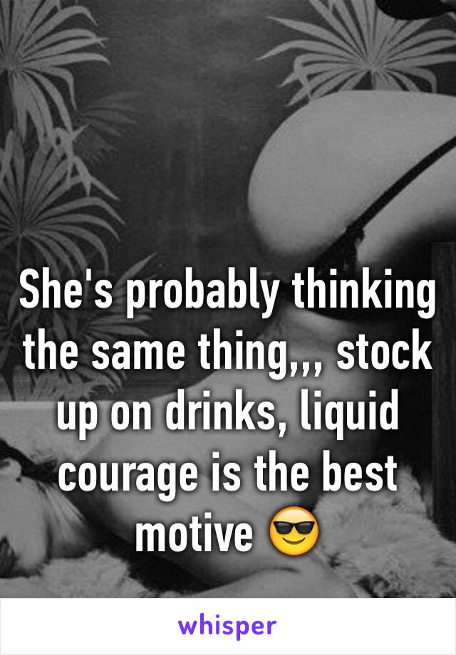 She's probably thinking  the same thing,,, stock up on drinks, liquid courage is the best motive 😎