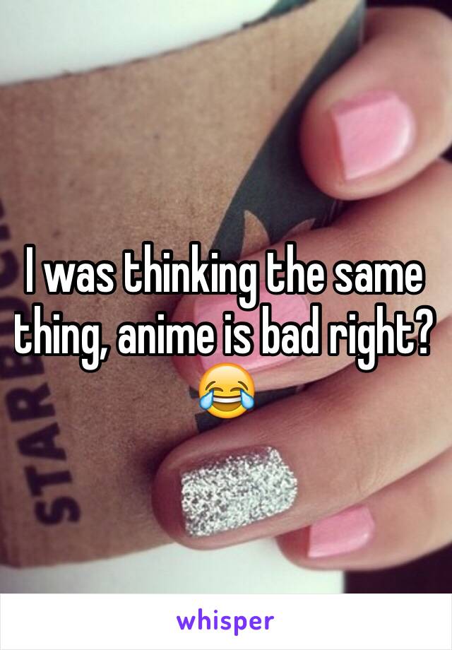 I was thinking the same thing, anime is bad right? 😂