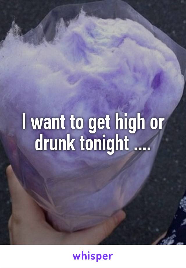 I want to get high or drunk tonight ....