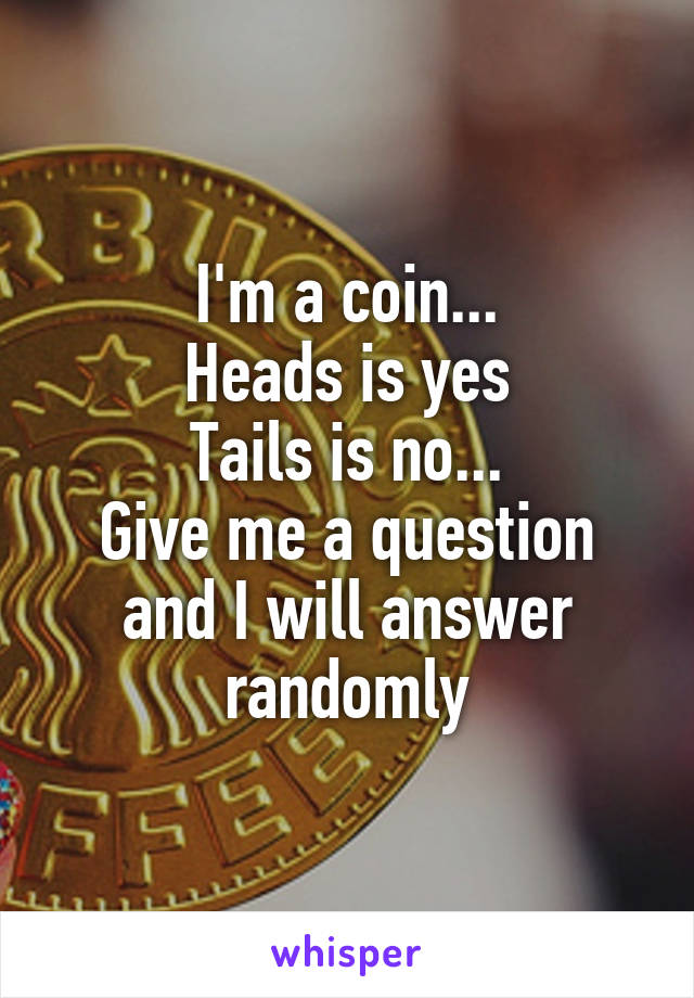 I'm a coin...
Heads is yes
Tails is no...
Give me a question and I will answer randomly