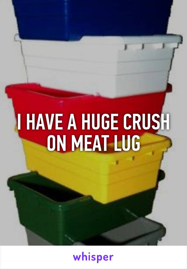 I HAVE A HUGE CRUSH ON MEAT LUG