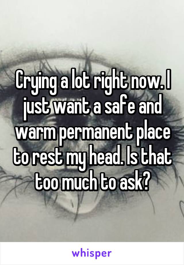 Crying a lot right now. I just want a safe and warm permanent place to rest my head. Is that too much to ask?