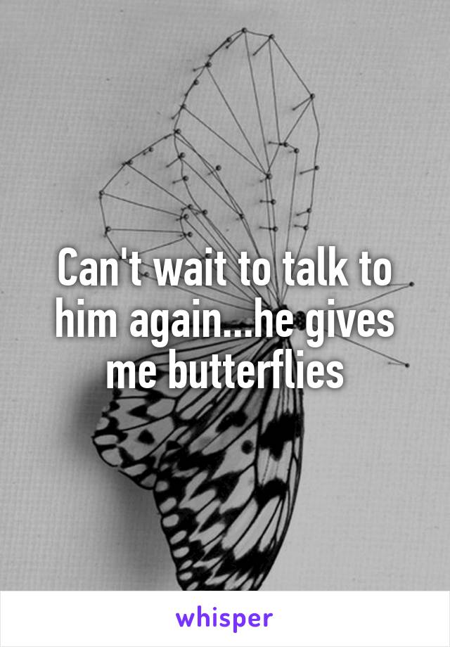 Can't wait to talk to him again...he gives me butterflies