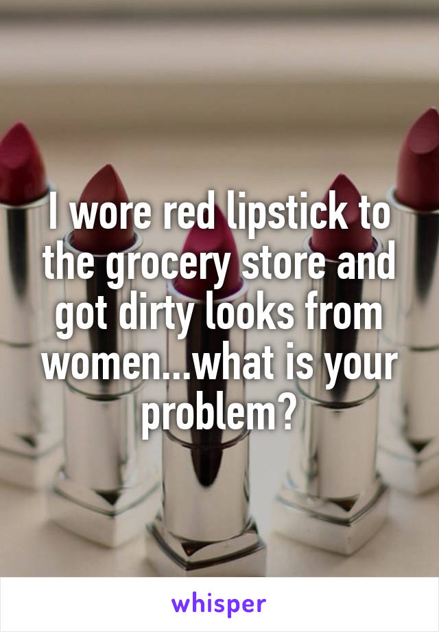 I wore red lipstick to the grocery store and got dirty looks from women...what is your problem?