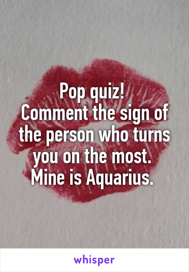 Pop quiz! 
Comment the sign of the person who turns you on the most. 
Mine is Aquarius. 