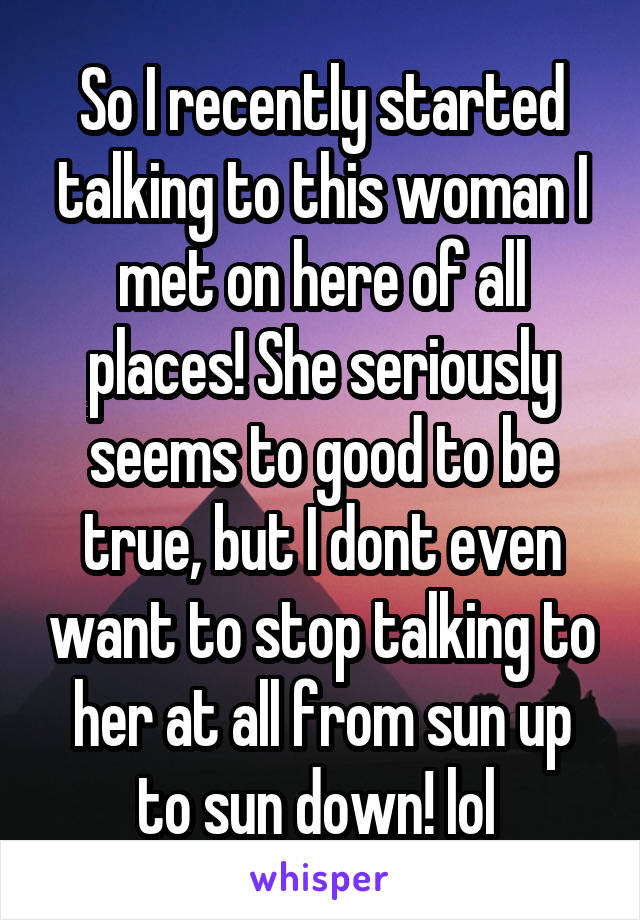 So I recently started talking to this woman I met on here of all places! She seriously seems to good to be true, but I dont even want to stop talking to her at all from sun up to sun down! lol 