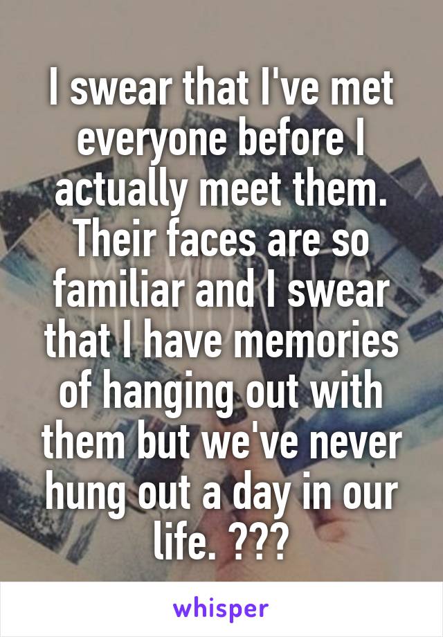 I swear that I've met everyone before I actually meet them. Their faces are so familiar and I swear that I have memories of hanging out with them but we've never hung out a day in our life. ???