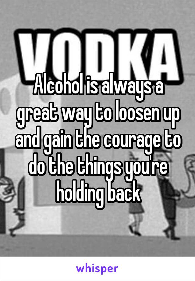 Alcohol is always a great way to loosen up and gain the courage to do the things you're holding back