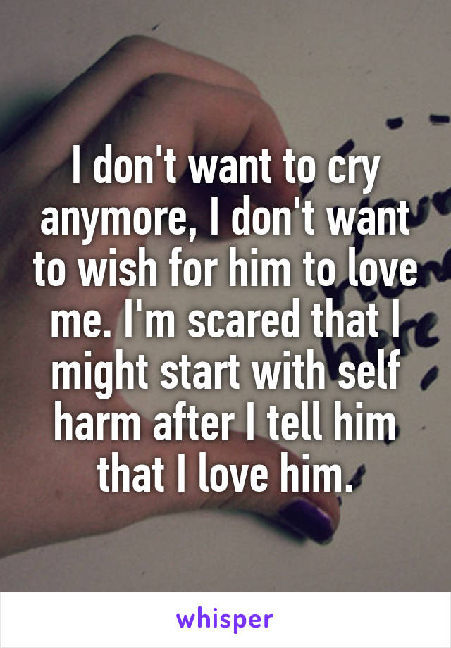 I don't want to cry anymore, I don't want to wish for him to love me. I'm scared that I might start with self harm after I tell him that I love him.