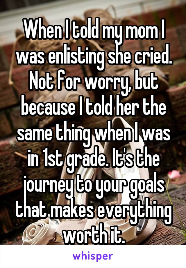 When I told my mom I was enlisting she cried. Not for worry, but because I told her the same thing when I was in 1st grade. It's the journey to your goals that makes everything worth it.