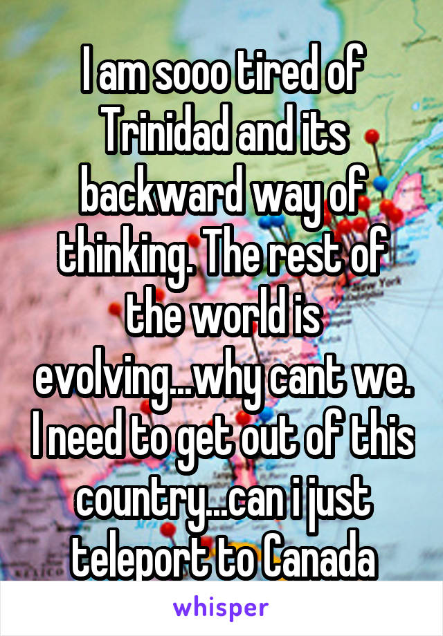 I am sooo tired of Trinidad and its backward way of thinking. The rest of the world is evolving...why cant we. I need to get out of this country...can i just teleport to Canada