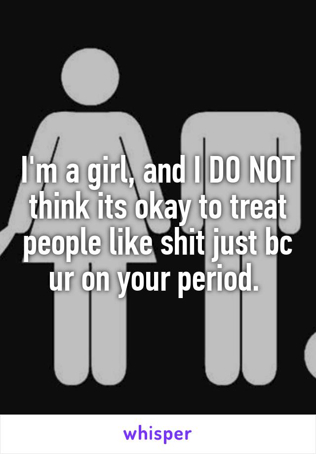 I'm a girl, and I DO NOT think its okay to treat people like shit just bc ur on your period. 