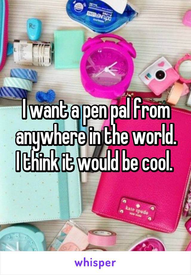 I want a pen pal from anywhere in the world. I think it would be cool. 