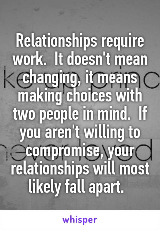 Relationships require work.  It doesn't mean changing, it means making choices with two people in mind.  If you aren't willing to compromise, your relationships will most likely fall apart.  