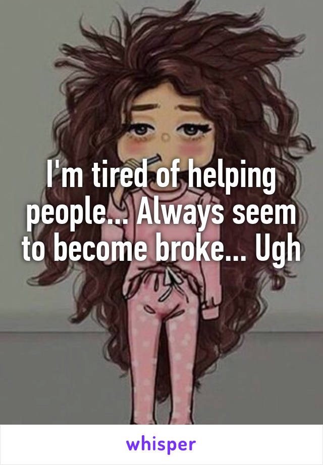 I'm tired of helping people... Always seem to become broke... Ugh 