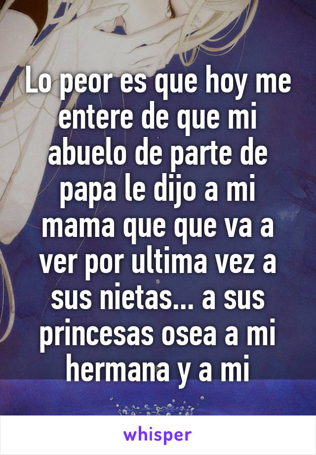 Lo peor es que hoy me entere de que mi abuelo de parte de papa le dijo a mi mama que que va a ver por ultima vez a sus nietas... a sus princesas osea a mi hermana y a mi