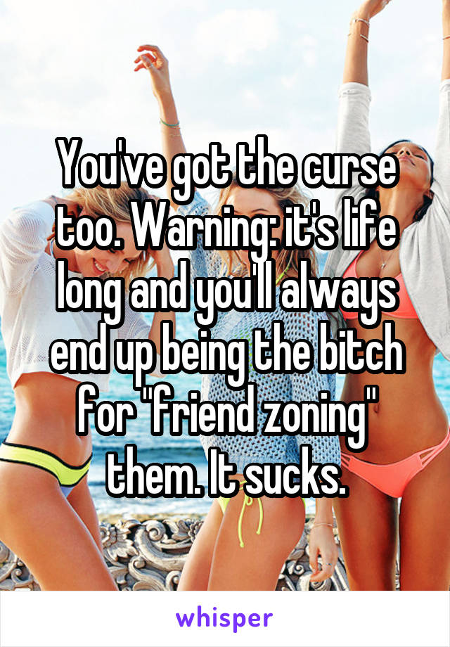 You've got the curse too. Warning: it's life long and you'll always end up being the bitch for "friend zoning" them. It sucks.