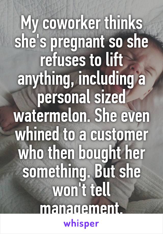 My coworker thinks she's pregnant so she refuses to lift anything, including a personal sized watermelon. She even whined to a customer who then bought her something. But she won't tell management.