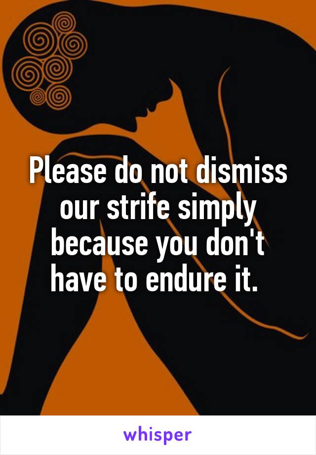 Please do not dismiss our strife simply because you don't have to endure it. 