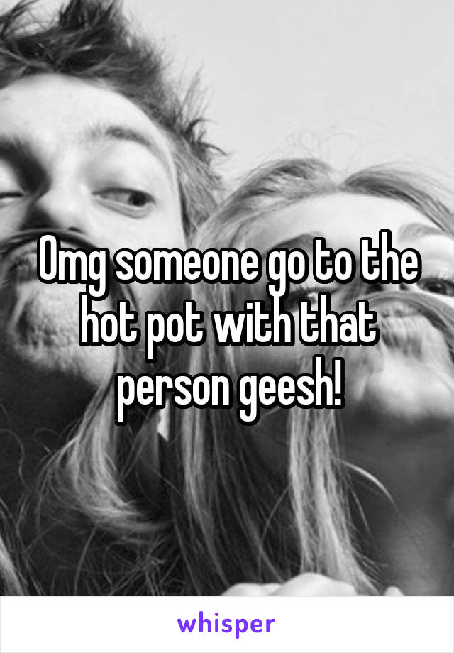 Omg someone go to the hot pot with that person geesh!