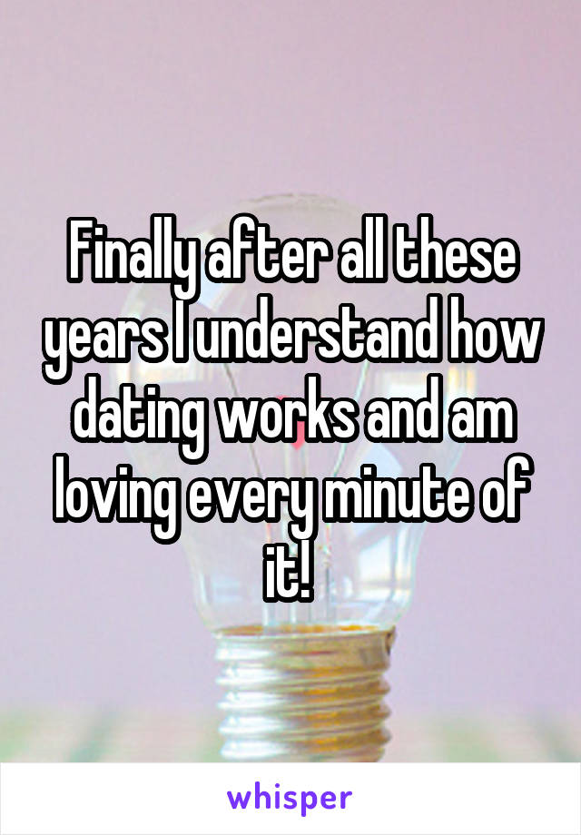 Finally after all these years I understand how dating works and am loving every minute of it! 