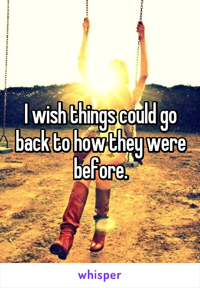 I wish things could go back to how they were before.