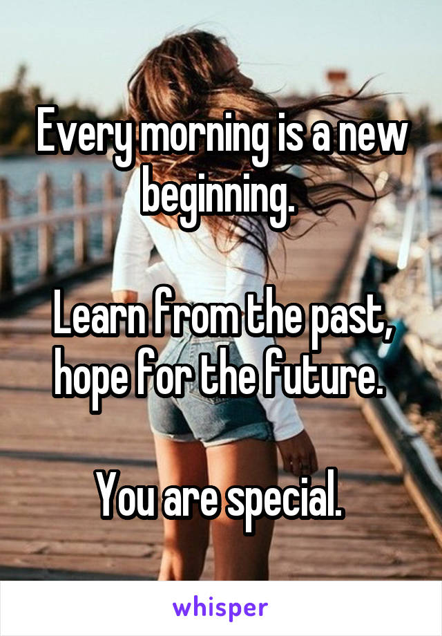 Every morning is a new beginning. 

Learn from the past, hope for the future. 

You are special. 