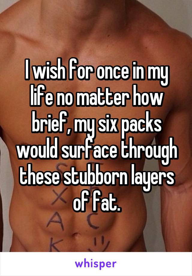 I wish for once in my life no matter how brief, my six packs would surface through these stubborn layers of fat.