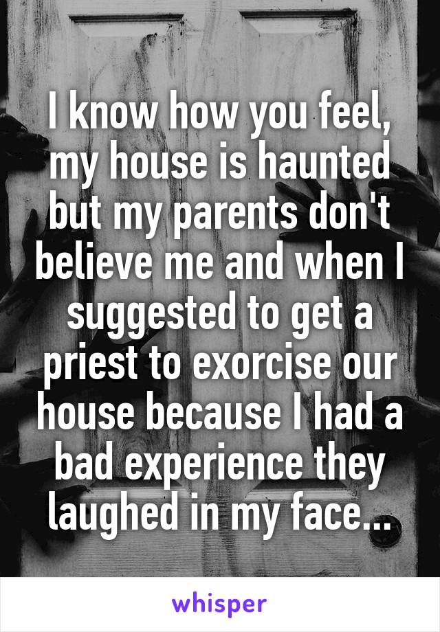 I know how you feel, my house is haunted but my parents don't believe me and when I suggested to get a priest to exorcise our house because I had a bad experience they laughed in my face...