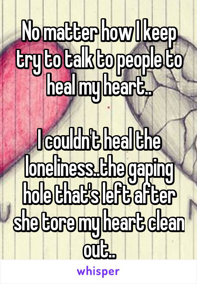 No matter how I keep try to talk to people to heal my heart..

I couldn't heal the loneliness..the gaping hole that's left after she tore my heart clean out..