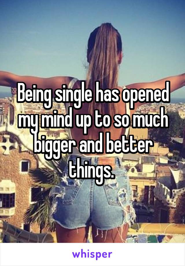 Being single has opened my mind up to so much bigger and better things. 