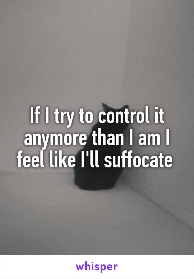 If I try to control it anymore than I am I feel like I'll suffocate 