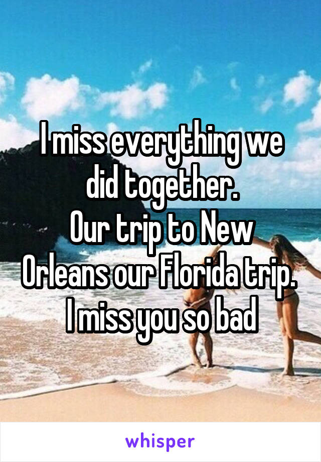 I miss everything we did together.
Our trip to New Orleans our Florida trip. 
I miss you so bad