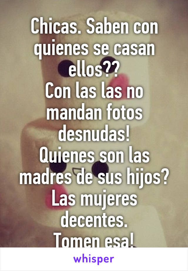 Chicas. Saben con quienes se casan ellos??
Con las las no mandan fotos desnudas!
Quienes son las madres de sus hijos?
Las mujeres decentes.
Tomen esa!