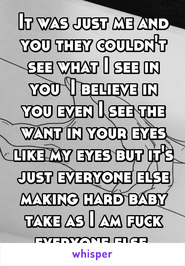 It was just me and you they couldn't see what I see in you  I believe in you even I see the want in your eyes like my eyes but it's just everyone else making hard baby take as I am fuck everyone else 