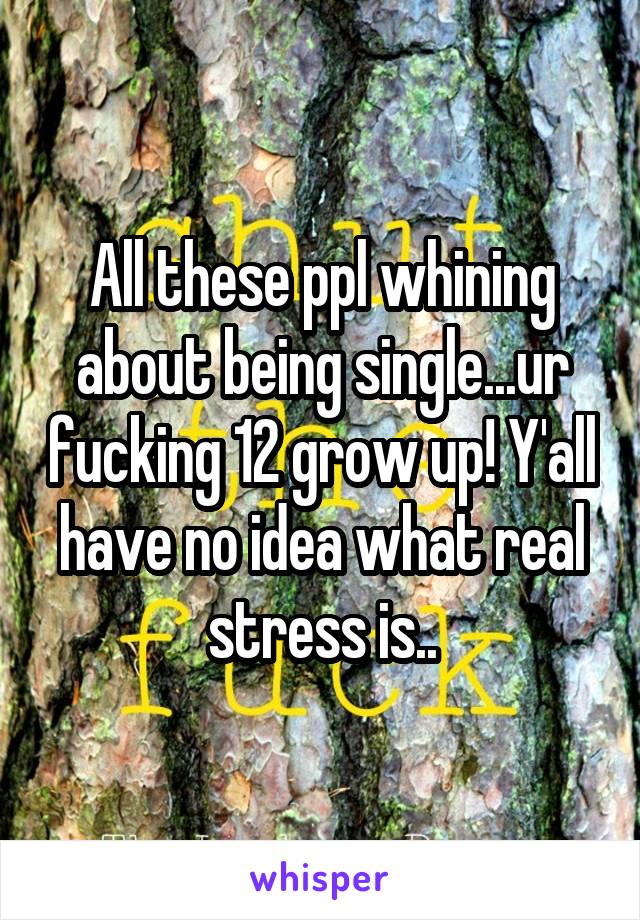 All these ppl whining about being single...ur fucking 12 grow up! Y'all have no idea what real stress is..