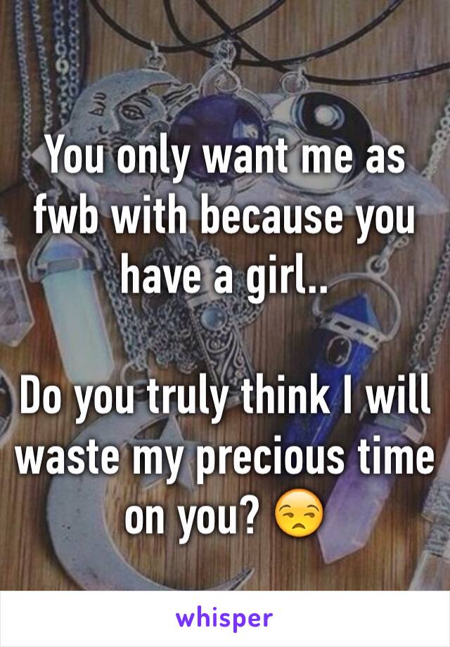 You only want me as fwb with because you have a girl.. 

Do you truly think I will waste my precious time on you? 😒